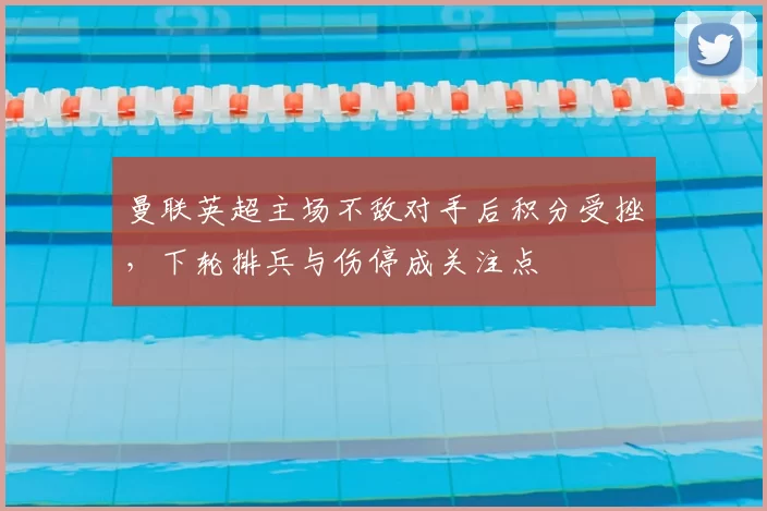 曼联英超主场不敌对手后积分受挫，下轮排兵与伤停成关注点