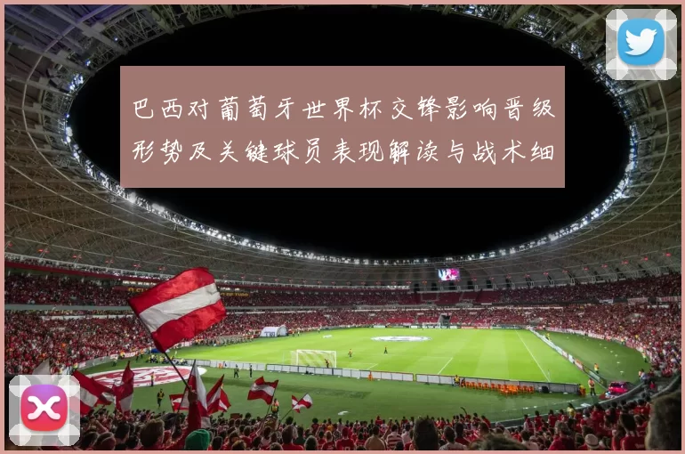 巴西对葡萄牙世界杯交锋影响晋级形势及关键球员表现解读与战术细节