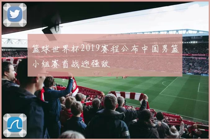 篮球世界杯2019赛程公布中国男篮小组赛首战迎强敌