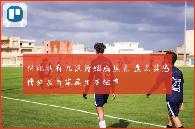 科比共有几段婚姻成焦点 盘点其感情经历与家庭生活细节