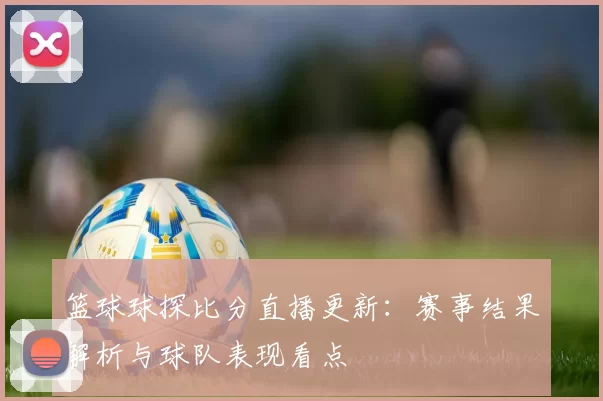 篮球球探比分直播更新：赛事结果解析与球队表现看点