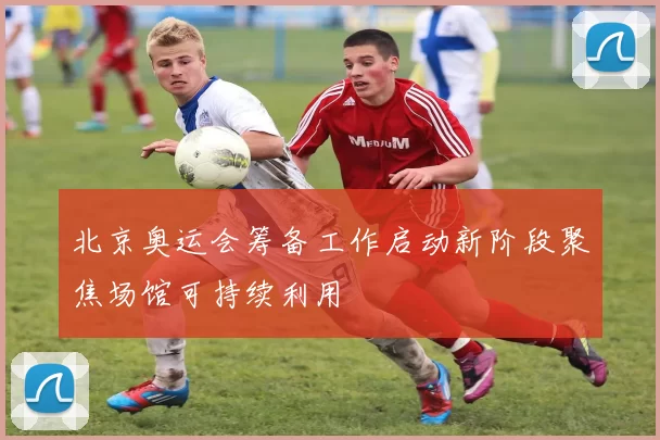 北京奥运会筹备工作启动新阶段聚焦场馆可持续利用