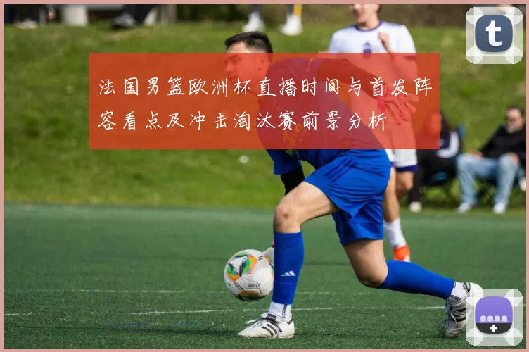 法国男篮欧洲杯直播时间与首发阵容看点及冲击淘汰赛前景分析