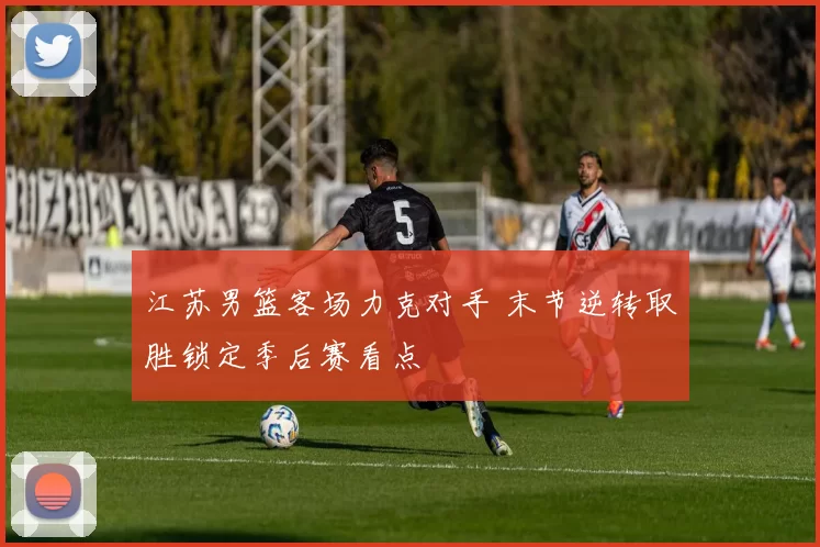江苏男篮客场力克对手 末节逆转取胜锁定季后赛看点