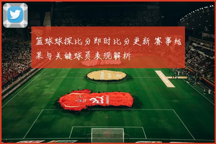 篮球球探比分即时比分更新 赛事结果与关键球员表现解析