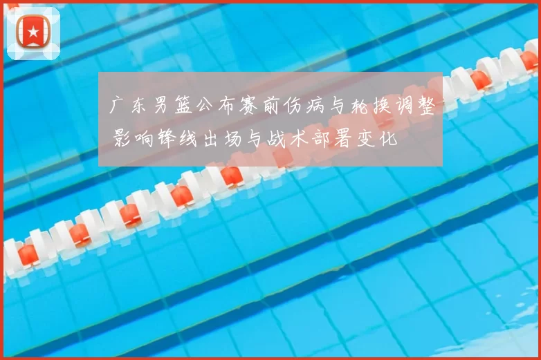 广东男篮公布赛前伤病与轮换调整 影响锋线出场与战术部署变化