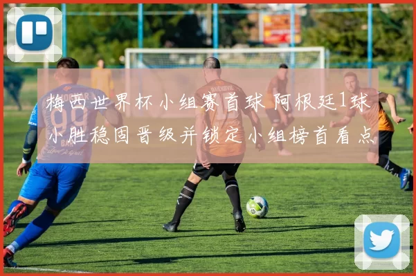 梅西世界杯小组赛首球 阿根廷1球小胜稳固晋级并锁定小组榜首看点