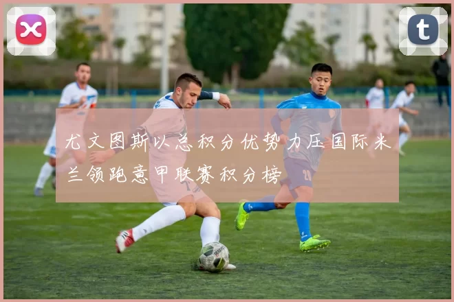 尤文图斯以总积分优势力压国际米兰领跑意甲联赛积分榜