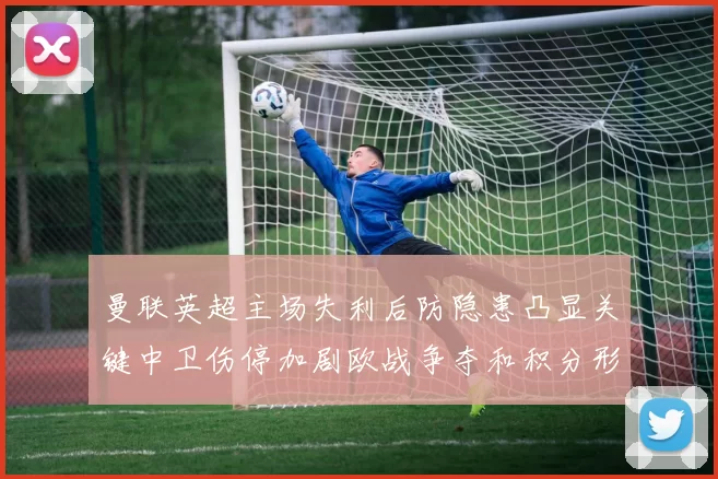 曼联英超主场失利后防隐患凸显关键中卫伤停加剧欧战争夺和积分形势