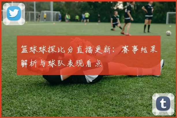 篮球球探比分直播更新：赛事结果解析与球队表现看点