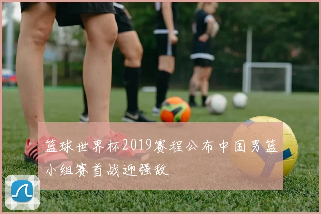 篮球世界杯2019赛程公布中国男篮小组赛首战迎强敌