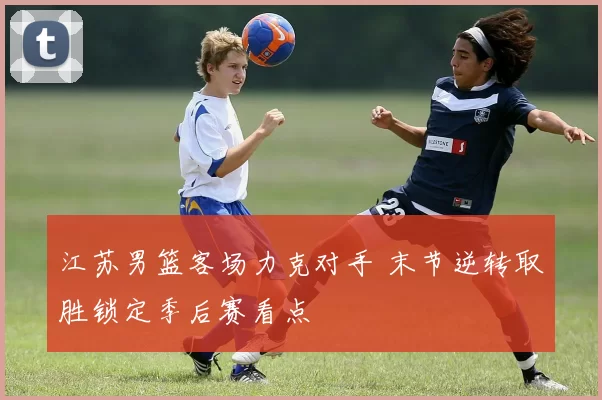 江苏男篮客场力克对手 末节逆转取胜锁定季后赛看点