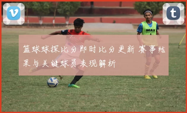 篮球球探比分即时比分更新 赛事结果与关键球员表现解析