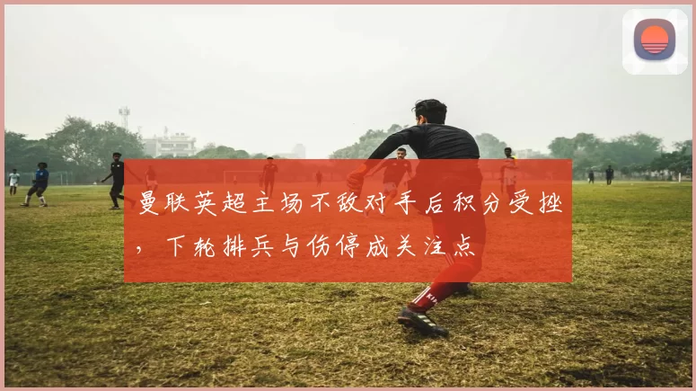 曼联英超主场不敌对手后积分受挫，下轮排兵与伤停成关注点