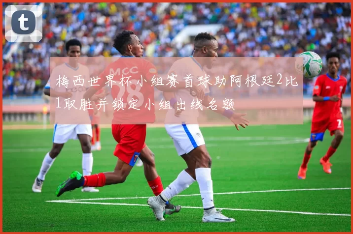 梅西世界杯小组赛首球助阿根廷2比1取胜并锁定小组出线名额