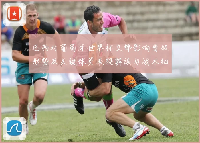 巴西对葡萄牙世界杯交锋影响晋级形势及关键球员表现解读与战术细节