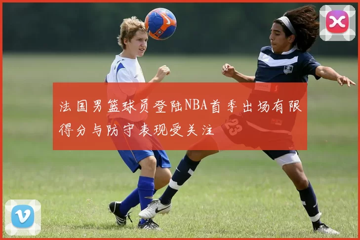 法国男篮球员登陆NBA首季出场有限得分与防守表现受关注