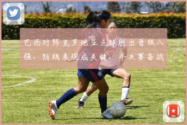 巴西对阵克罗地亚点球胜出晋级八强，防线表现成关键，半决赛备战看点