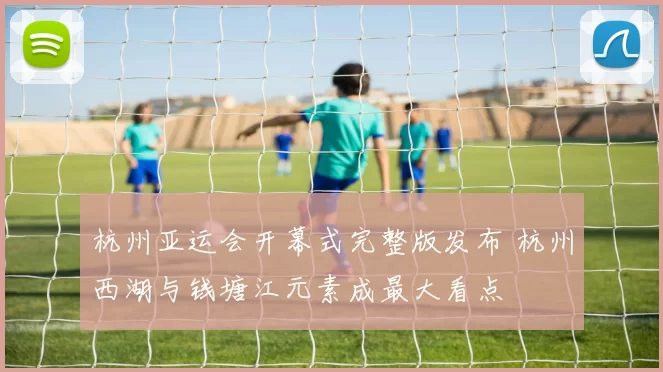 杭州亚运会开幕式完整版发布 杭州西湖与钱塘江元素成最大看点