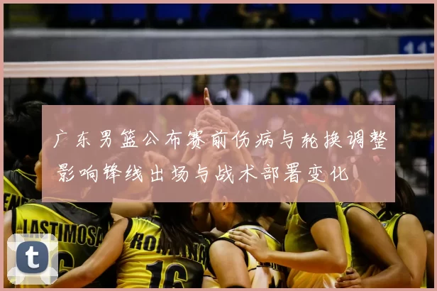 广东男篮公布赛前伤病与轮换调整 影响锋线出场与战术部署变化